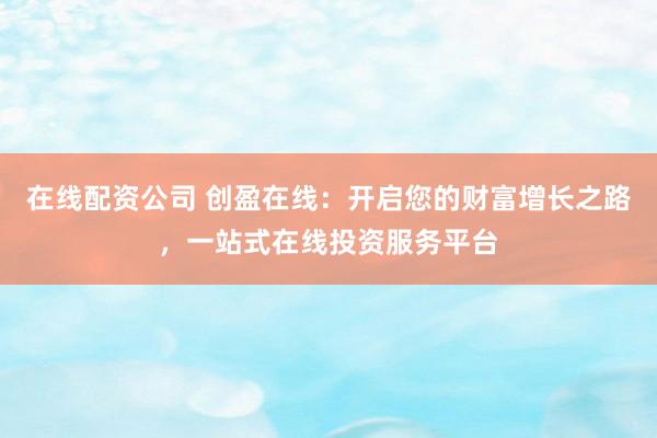 在线配资公司 创盈在线：开启您的财富增长之路，一站式在线投资服务平台