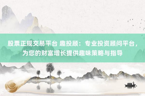 股票正规交易平台 趣投顾：专业投资顾问平台，为您的财富增长提供趣味策略与指导