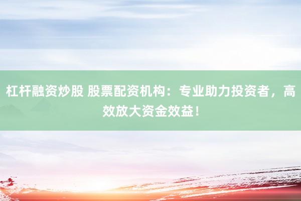 杠杆融资炒股 股票配资机构：专业助力投资者，高效放大资金效益！