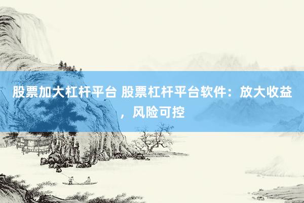 股票加大杠杆平台 股票杠杆平台软件：放大收益，风险可控