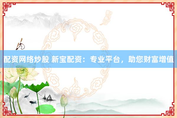配资网络炒股 新宝配资：专业平台，助您财富增值