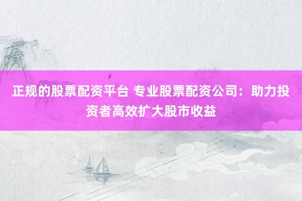 正规的股票配资平台 专业股票配资公司：助力投资者高效扩大股市收益