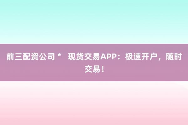 前三配资公司 *   现货交易APP：极速开户，随时交易！