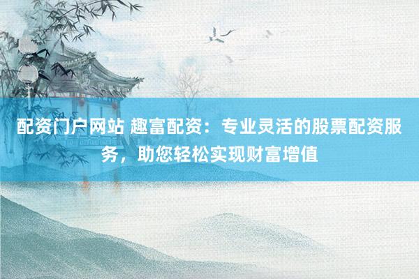 配资门户网站 趣富配资：专业灵活的股票配资服务，助您轻松实现财富增值