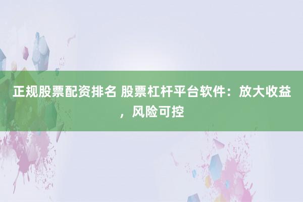 正规股票配资排名 股票杠杆平台软件：放大收益，风险可控