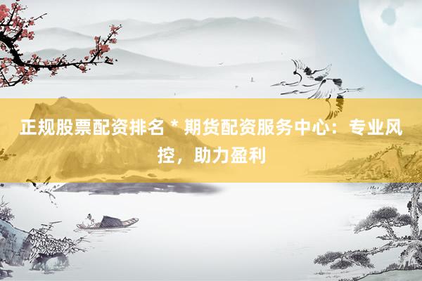 正规股票配资排名 * 期货配资服务中心：专业风控，助力盈利