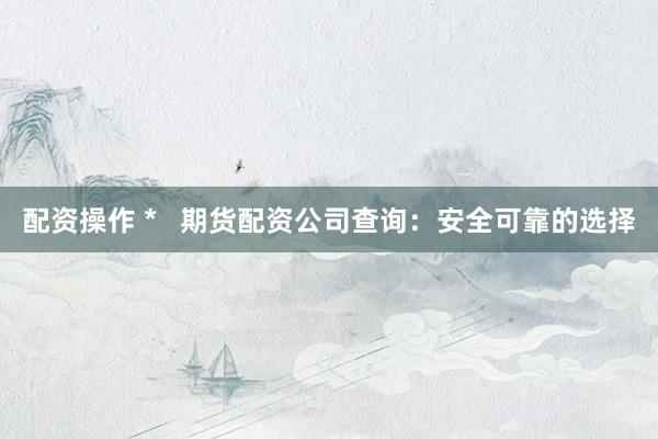 配资操作 *   期货配资公司查询：安全可靠的选择