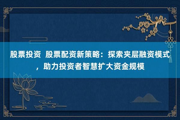 股票投资  股票配资新策略：探索夹层融资模式，助力投资者智慧扩大资金规模