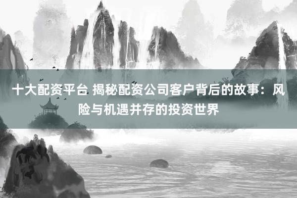 十大配资平台 揭秘配资公司客户背后的故事：风险与机遇并存的投资世界