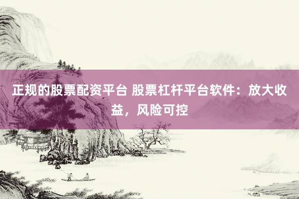 正规的股票配资平台 股票杠杆平台软件：放大收益，风险可控