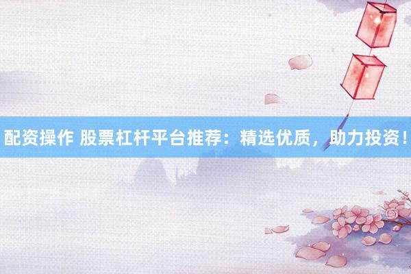 配资操作 股票杠杆平台推荐：精选优质，助力投资！