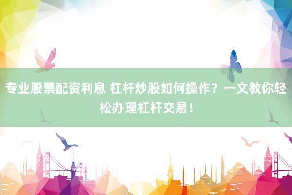专业股票配资利息 杠杆炒股如何操作？一文教你轻松办理杠杆交易！