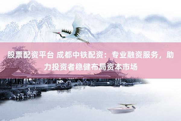股票配资平台 成都中铁配资：专业融资服务，助力投资者稳健布局资本市场