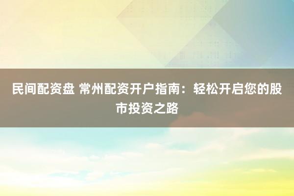 民间配资盘 常州配资开户指南：轻松开启您的股市投资之路