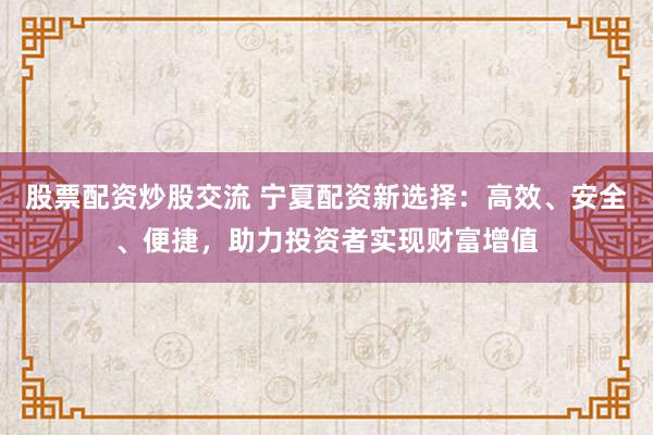股票配资炒股交流 宁夏配资新选择：高效、安全、便捷，助力投资者实现财富增值