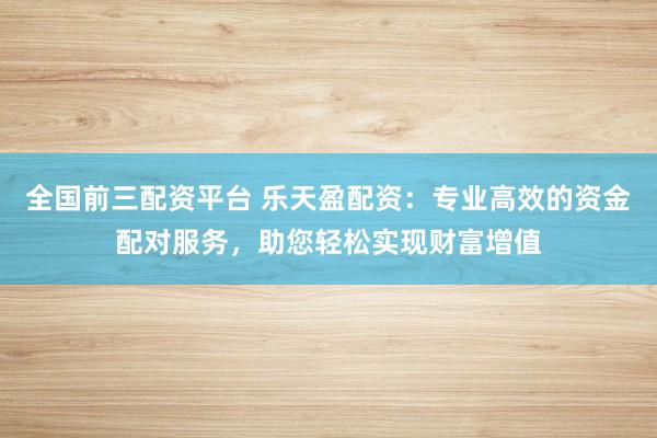 全国前三配资平台 乐天盈配资：专业高效的资金配对服务，助您轻松实现财富增值