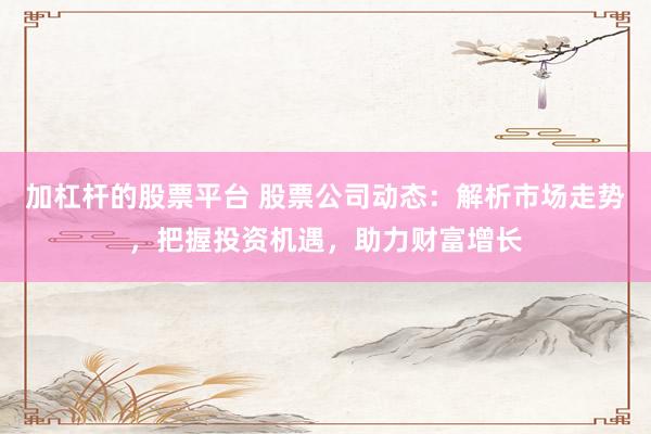 加杠杆的股票平台 股票公司动态：解析市场走势，把握投资机遇，助力财富增长