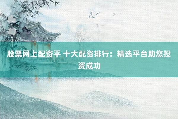 股票网上配资平 十大配资排行：精选平台助您投资成功