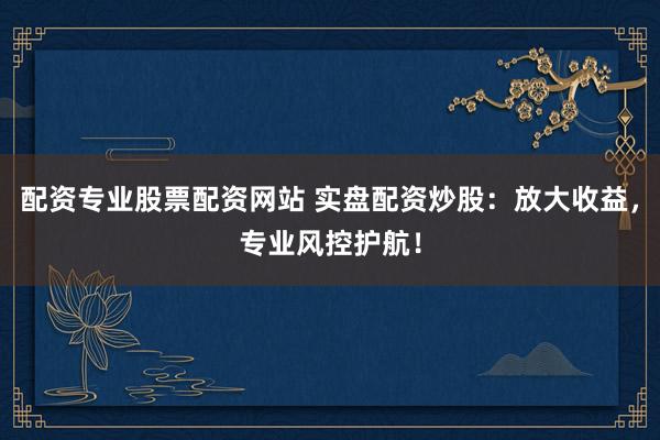 配资专业股票配资网站 实盘配资炒股：放大收益，专业风控护航！
