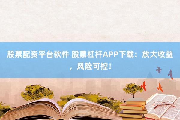 股票配资平台软件 股票杠杆APP下载：放大收益，风险可控！