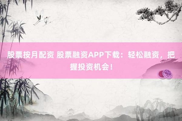 股票按月配资 股票融资APP下载：轻松融资，把握投资机会！
