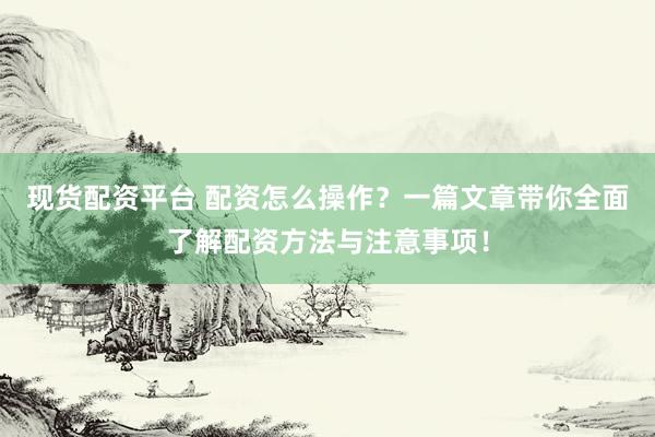 现货配资平台 配资怎么操作？一篇文章带你全面了解配资方法与注意事项！