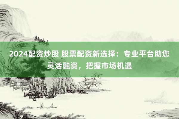 2024配资炒股 股票配资新选择：专业平台助您灵活融资，把握市场机遇