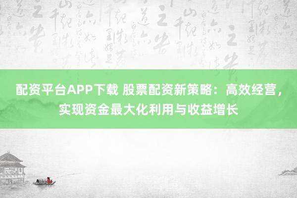 配资平台APP下载 股票配资新策略：高效经营，实现资金最大化利用与收益增长