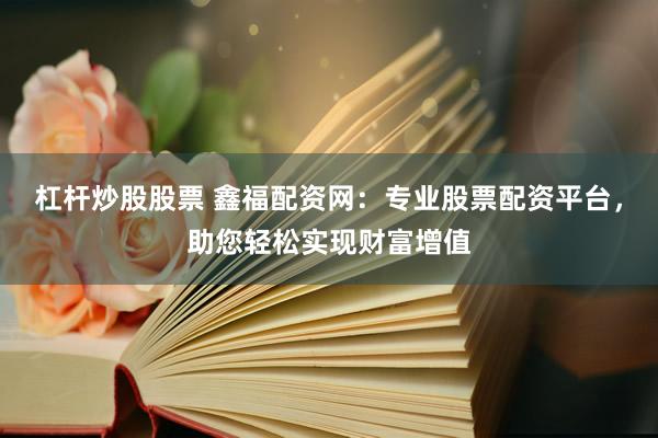 杠杆炒股股票 鑫福配资网：专业股票配资平台，助您轻松实现财富增值