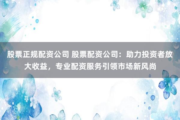 股票正规配资公司 股票配资公司：助力投资者放大收益，专业配资服务引领市场新风尚