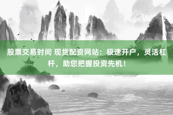 股票交易时间 现货配资网站：极速开户，灵活杠杆，助您把握投资先机！