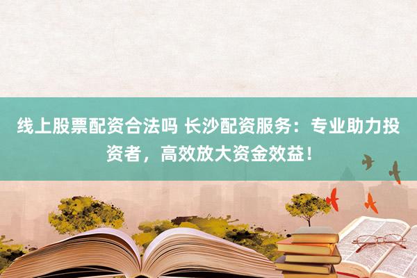 线上股票配资合法吗 长沙配资服务：专业助力投资者，高效放大资金效益！