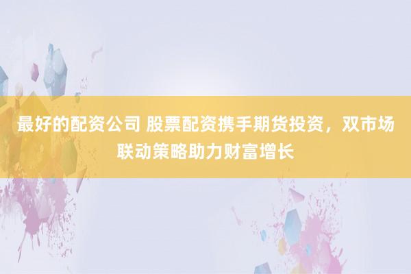 最好的配资公司 股票配资携手期货投资，双市场联动策略助力财富增长