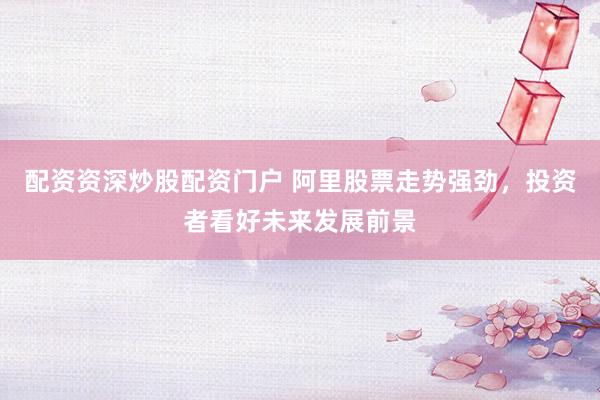 配资资深炒股配资门户 阿里股票走势强劲，投资者看好未来发展前景