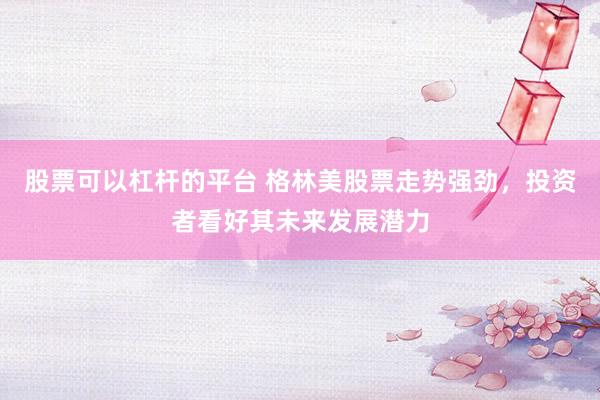 股票可以杠杆的平台 格林美股票走势强劲，投资者看好其未来发展潜力