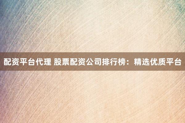 配资平台代理 股票配资公司排行榜：精选优质平台