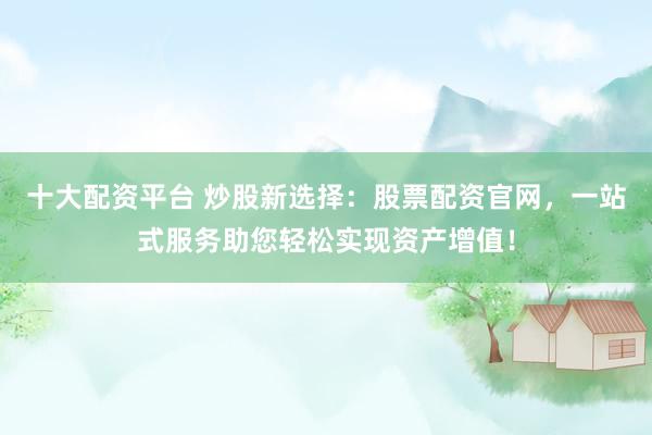 十大配资平台 炒股新选择：股票配资官网，一站式服务助您轻松实现资产增值！