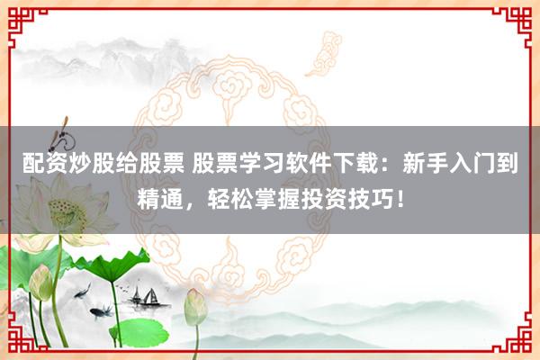 配资炒股给股票 股票学习软件下载：新手入门到精通，轻松掌握投资技巧！