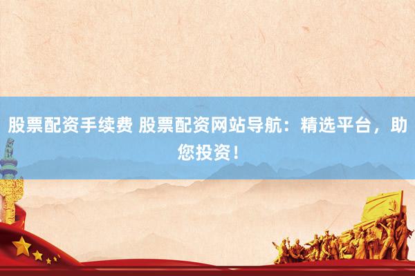 股票配资手续费 股票配资网站导航：精选平台，助您投资！