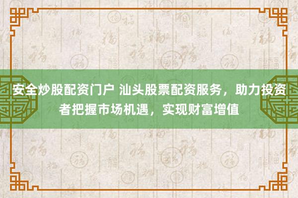 安全炒股配资门户 汕头股票配资服务，助力投资者把握市场机遇，实现财富增值