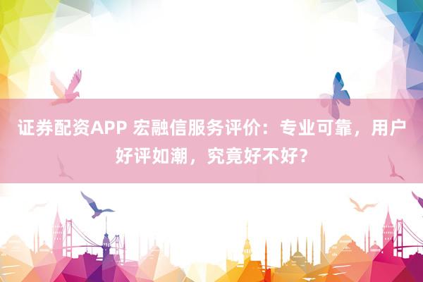 证券配资APP 宏融信服务评价：专业可靠，用户好评如潮，究竟好不好？