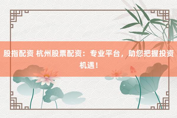 股指配资 杭州股票配资：专业平台，助您把握投资机遇！
