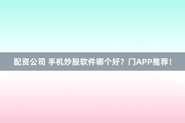 配资公司 手机炒股软件哪个好？门APP推荐！
