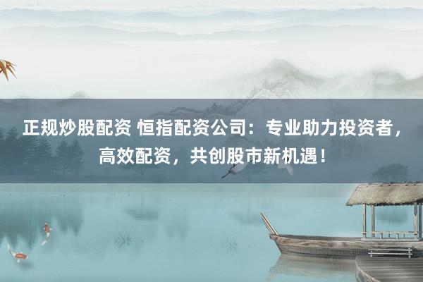 正规炒股配资 恒指配资公司：专业助力投资者，高效配资，共创股市新机遇！