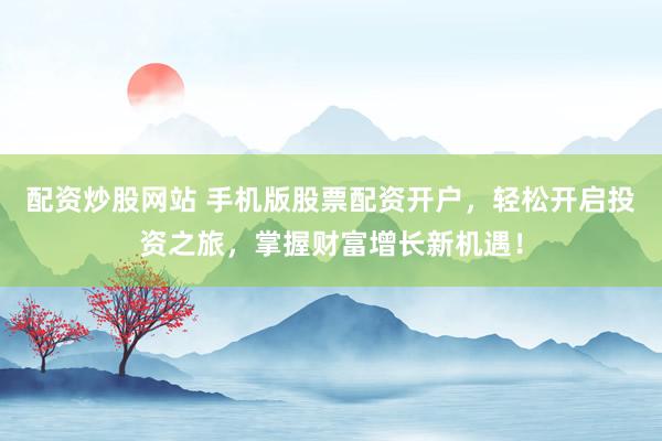 配资炒股网站 手机版股票配资开户，轻松开启投资之旅，掌握财富增长新机遇！