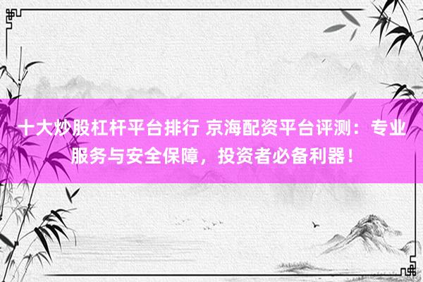 十大炒股杠杆平台排行 京海配资平台评测：专业服务与安全保障，投资者必备利器！