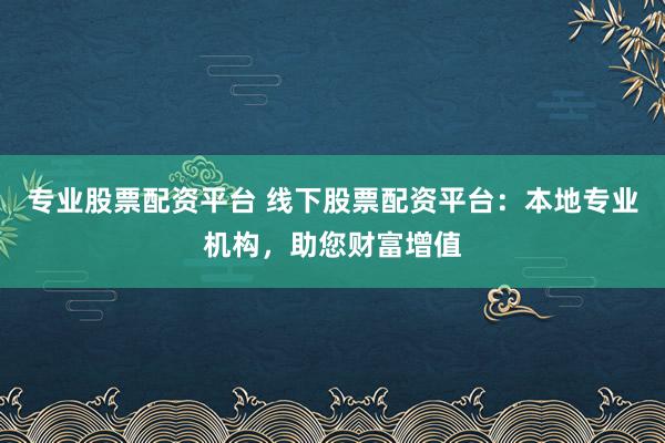专业股票配资平台 线下股票配资平台：本地专业机构，助您财富增值
