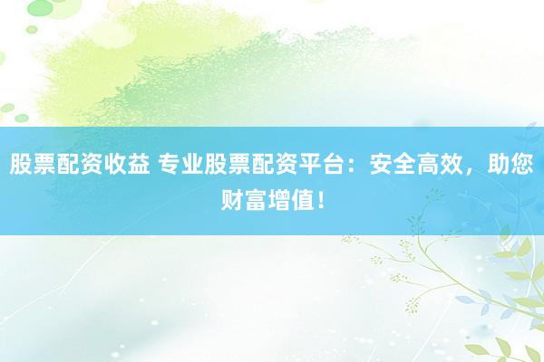 股票配资收益 专业股票配资平台：安全高效，助您财富增值！