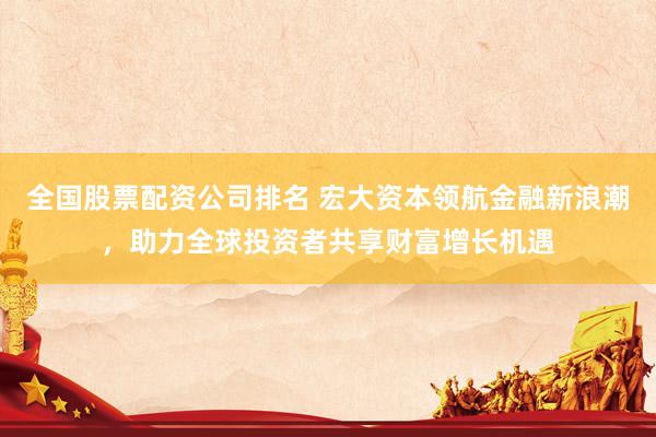 全国股票配资公司排名 宏大资本领航金融新浪潮，助力全球投资者共享财富增长机遇