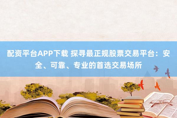 配资平台APP下载 探寻最正规股票交易平台：安全、可靠、专业的首选交易场所